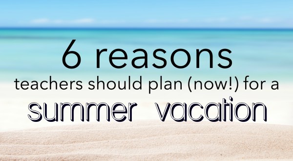 6 reasons teachers should plan (now) for a summer vacation
